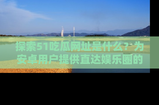 探索51吃瓜网址是什么？为安卓用户提供直达娱乐圈的途径