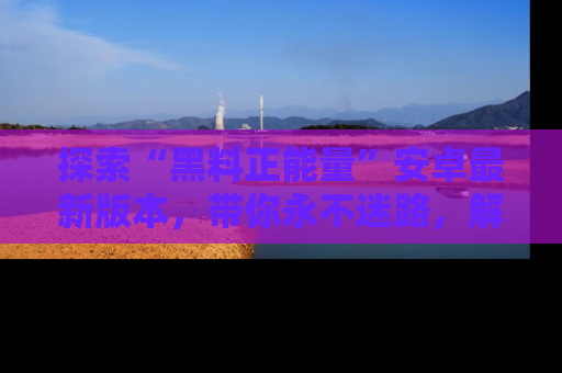 探索“黑料正能量”安卓最新版本，带你永不迷路，解锁无尽秘密！