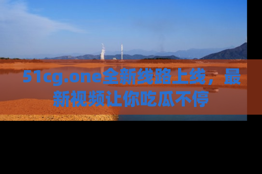 51cg.one全新线路上线,最新视频让你吃瓜不停