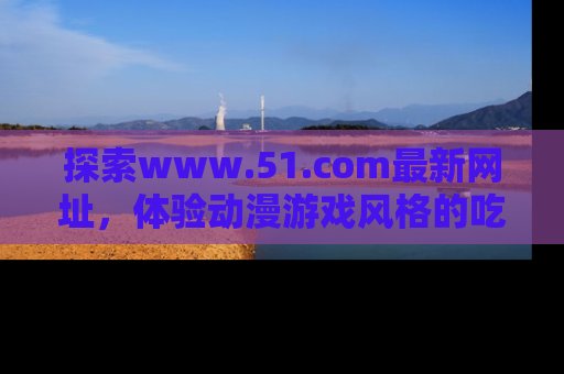 探索www.51.com最新网址,体验动漫游戏风格的吃瓜乐趣!