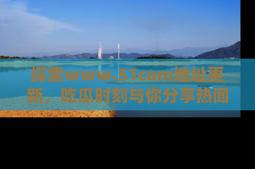 探索www.51com地址更新,吃瓜时刻与你分享热闻