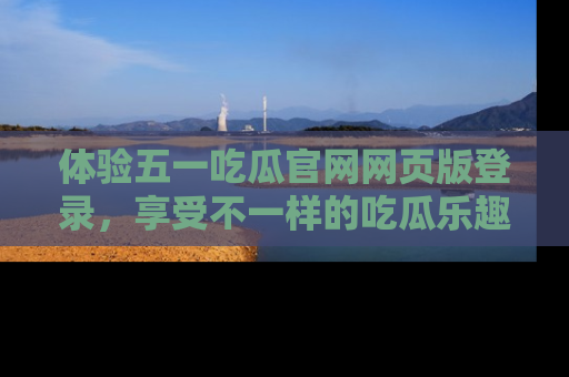 体验五一吃瓜官网网页版登录,享受不一样的吃瓜乐趣与互动体验