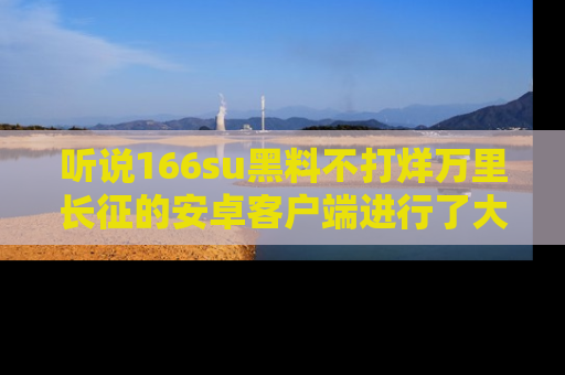 听说166su黑料不打烊万里长征的安卓客户端进行了大更新,八卦内容更加精彩与丰富!
