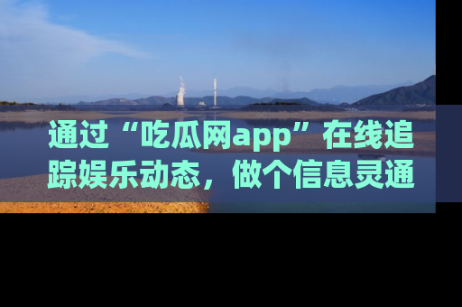 通过“吃瓜网app”在线追踪娱乐动态,做个信息灵通的吃瓜群众!