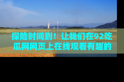 探险时间到!让我们在92吃瓜网网页上在线观看有趣的瓜,好奇的传送门等你来!
