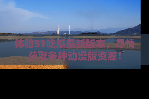 体验51吃瓜最新版本,尽情获取各种动漫版资源!