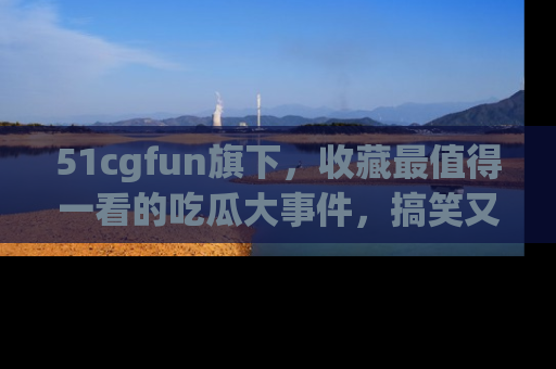 51cgfun旗下,收藏最值得一看的吃瓜大事件,搞笑又精彩!