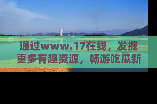 通过www.17在线,发掘更多有趣资源,畅游吃瓜新闻海洋