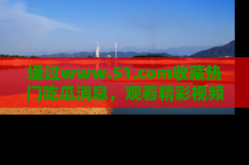 通过www.51.com收藏热门吃瓜消息,观看精彩视频与段子!