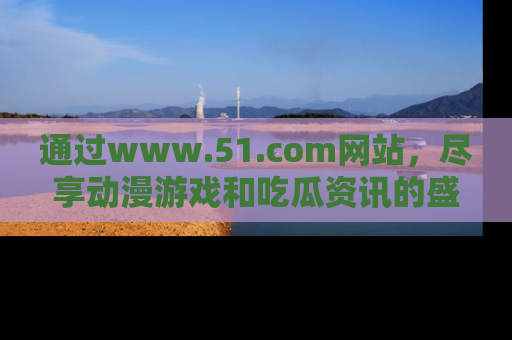 通过www.51.com网站,尽享动漫游戏和吃瓜资讯的盛宴!