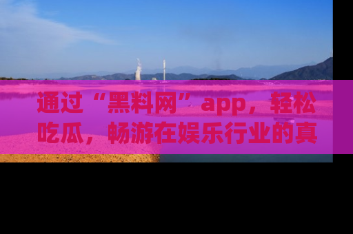 通过“黑料网”app,轻松吃瓜,畅游在娱乐行业的真实世界!