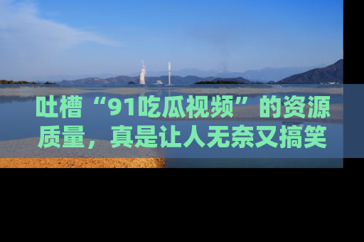 吐槽“91吃瓜视频”的资源质量,真是让人无奈又搞笑!