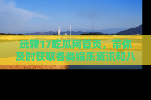 玩转17吃瓜网首页,带你及时获取各类娱乐资讯和八卦故事!