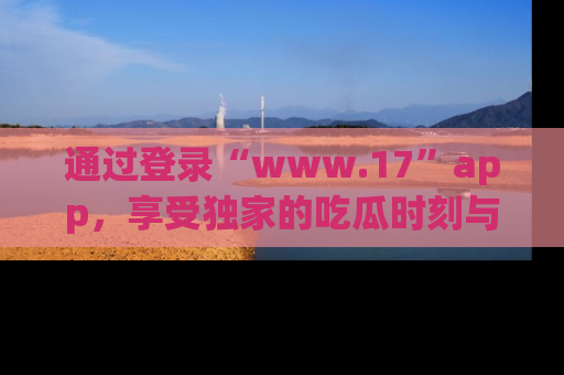 通过登录“www.17”app,享受独家的吃瓜时刻与娱乐资讯!