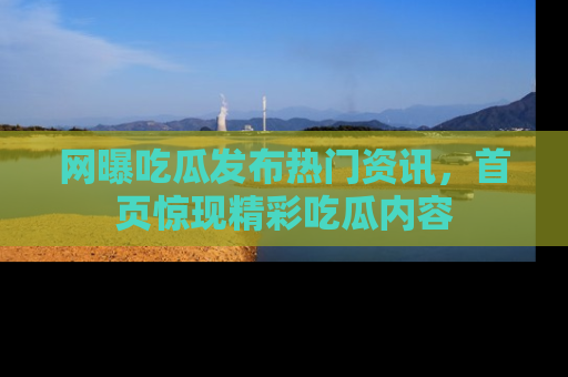 网曝吃瓜发布热门资讯,首页惊现精彩吃瓜内容