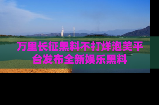 万里长征黑料不打烊泡芙平台发布全新娱乐黑料