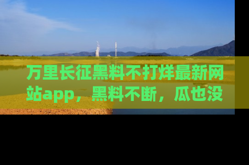 万里长征黑料不打烊最新网站app,黑料不断,瓜也没断,真香!
