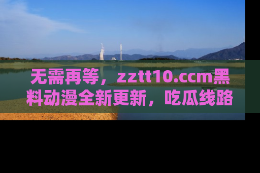 无需再等,zztt10.ccm黑料动漫全新更新,吃瓜线路佛系推荐!