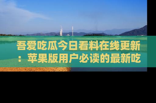 吾爱吃瓜今日看料在线更新:苹果版用户必读的最新吃瓜技巧