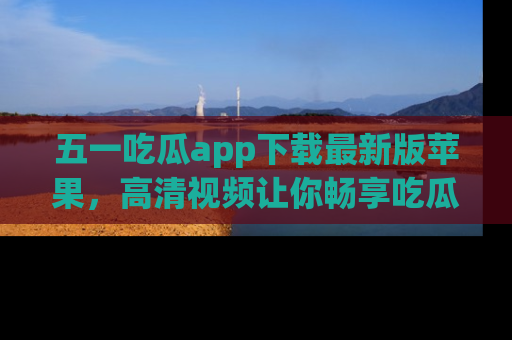 五一吃瓜app下载最新版苹果,高清视频让你畅享吃瓜乐趣