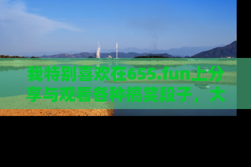 我特别喜欢在655.fun上分享与观看各种搞笑段子,大家一起来享受乐趣吧!