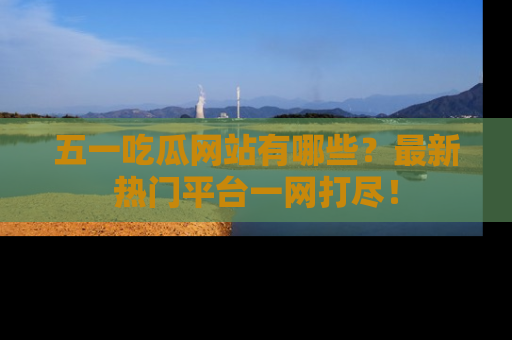 五一吃瓜网站有哪些?最新热门平台一网打尽!