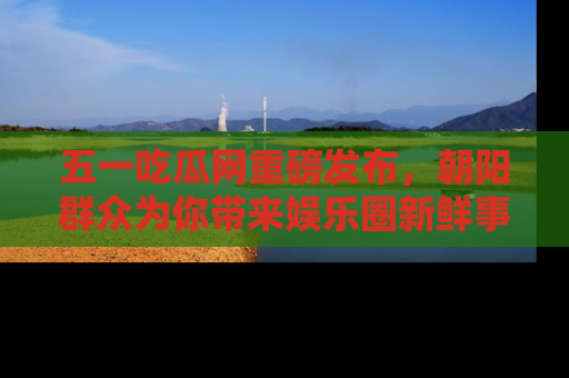 五一吃瓜网重磅发布,朝阳群众为你带来娱乐圈新鲜事!