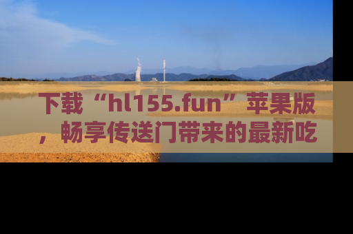 下载“hl155.fun”苹果版,畅享传送门带来的最新吃瓜资讯