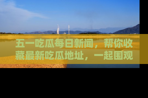 五一吃瓜每日新闻,帮你收藏最新吃瓜地址,一起围观吧!