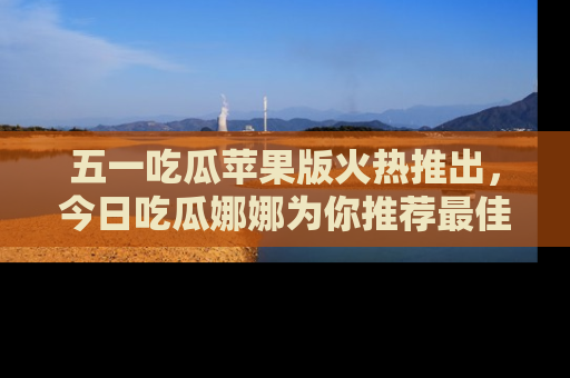 五一吃瓜苹果版火热推出,今日吃瓜娜娜为你推荐最佳美食!