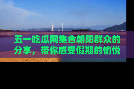 五一吃瓜网集合朝阳群众的分享,带你感受假期的愉悦!