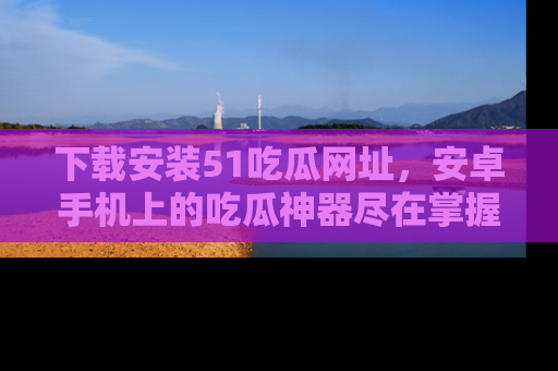 下载安装51吃瓜网址,安卓手机上的吃瓜神器尽在掌握