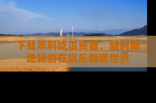 下载黑料吃瓜资源,随时随地畅游在娱乐新闻世界