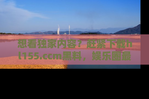 想看独家内容?赶紧下载hl155.ccm黑料,娱乐圈最劲爆的新闻一手掌握!