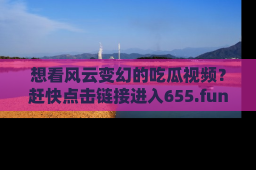 想看风云变幻的吃瓜视频?赶快点击链接进入655.fun吧!