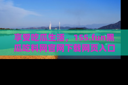享受吃瓜生活,155.fun黑瓜吃料网官网下载网页入口全解析