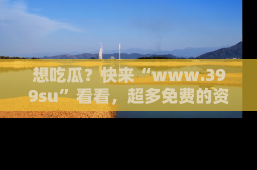 想吃瓜?快来“www.399su”看看,超多免费的资源让你尽情享受!
