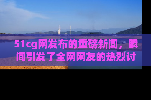51cg网发布的重磅新闻,瞬间引发了全网网友的热烈讨论!