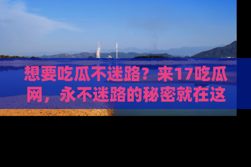想要吃瓜不迷路?来17吃瓜网,永不迷路的秘密就在这里!