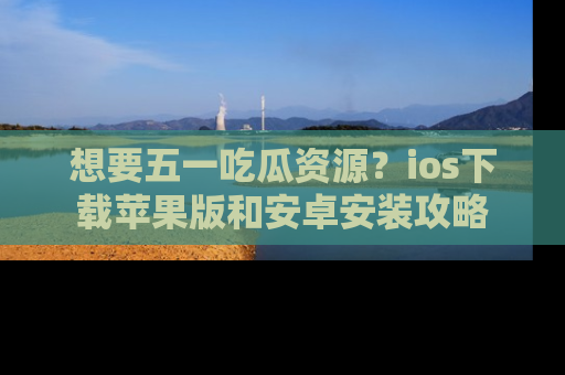 想要五一吃瓜资源?ios下载苹果版和安卓安装攻略