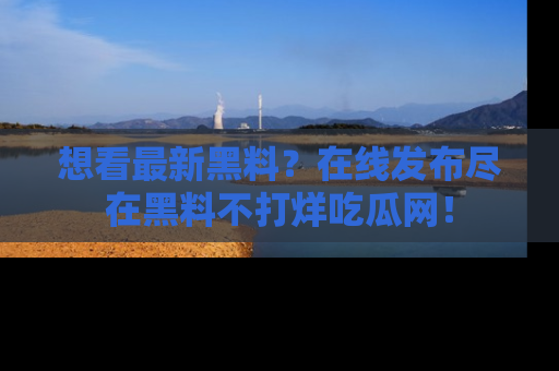 想看最新黑料？在线发布尽在黑料不打烊吃瓜网！