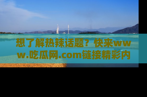 想了解热辣话题?快来www.吃瓜网.com链接精彩内容!