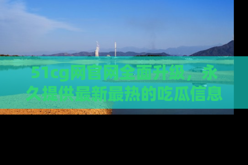 51cg网官网全面升级，永久提供最新最热的吃瓜信息，助你永远走在潮流前端！