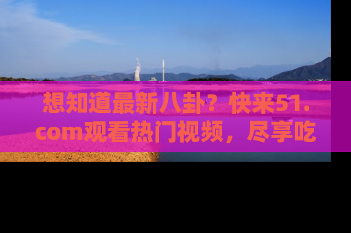 想知道最新八卦？快来51.com观看热门视频，尽享吃瓜乐趣！