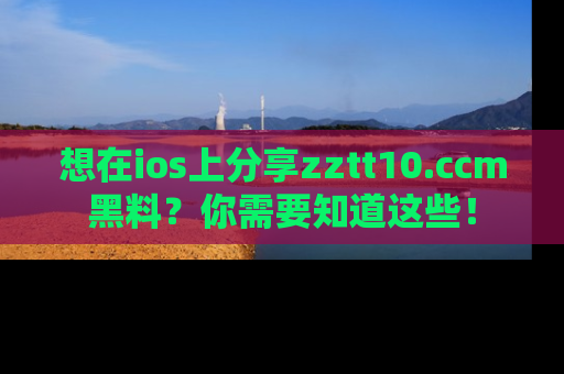 想在ios上分享zztt10.ccm黑料？你需要知道这些！