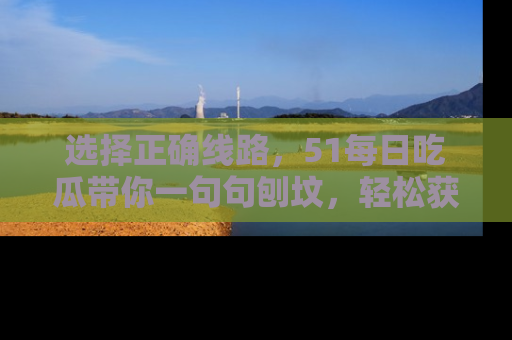 选择正确线路,51每日吃瓜带你一句句刨坟,轻松获取娱乐新资讯