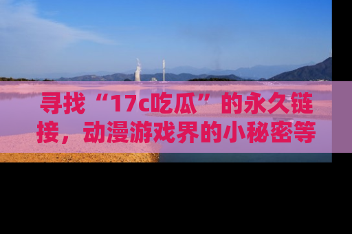 寻找“17c吃瓜”的永久链接,动漫游戏界的小秘密等你来揭秘!