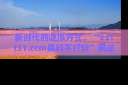 新时代的吃瓜方式,“zztt31.ccm黑料不打烊”网站为iOS用户带来惊喜