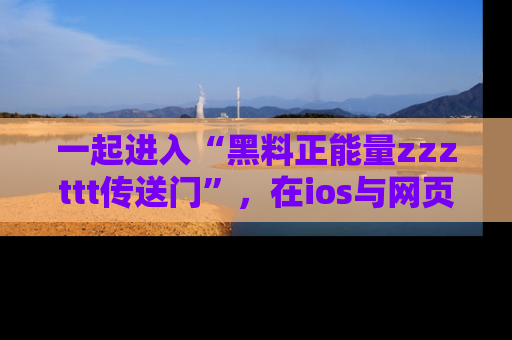 一起进入“黑料正能量zzzttt传送门”,在ios与网页中享受热辣资讯的快乐吧!