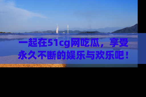 一起在51cg网吃瓜,享受永久不断的娱乐与欢乐吧!